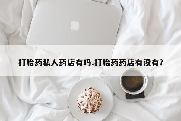 米非司酮片全国药店微信打胎药私人药店有吗.打胎药药店有没有？
