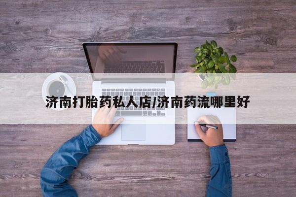 米非司酮片全国药店微信济南打胎药私人店/济南药流哪里好