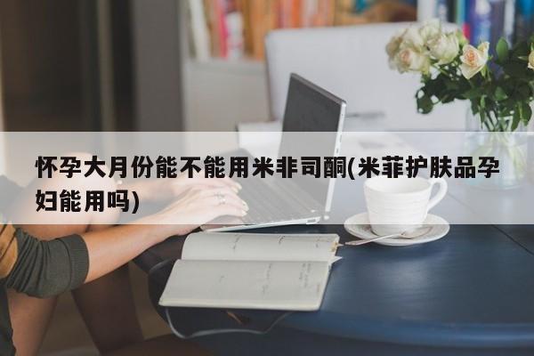 米非司酮片全国药店微信怀孕大月份能不能用米非司酮(米菲护肤品孕妇能用吗)